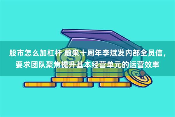 股市怎么加杠杆 蔚来十周年李斌发内部全员信，要求团队聚焦提升基本经营单元的运营效率