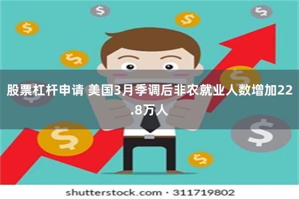 股票杠杆申请 美国3月季调后非农就业人数增加22.8万人