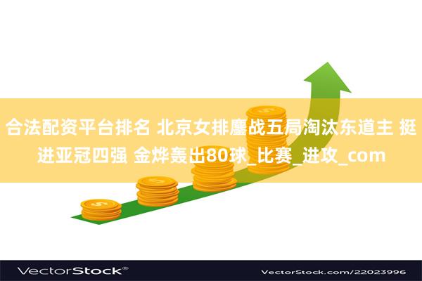 合法配资平台排名 北京女排鏖战五局淘汰东道主 挺进亚冠四强 金烨轰出80球_比赛_进攻_com