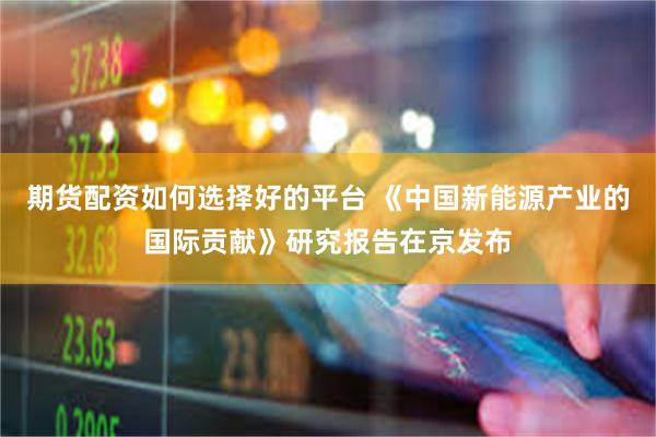 期货配资如何选择好的平台 《中国新能源产业的国际贡献》研究报告在京发布