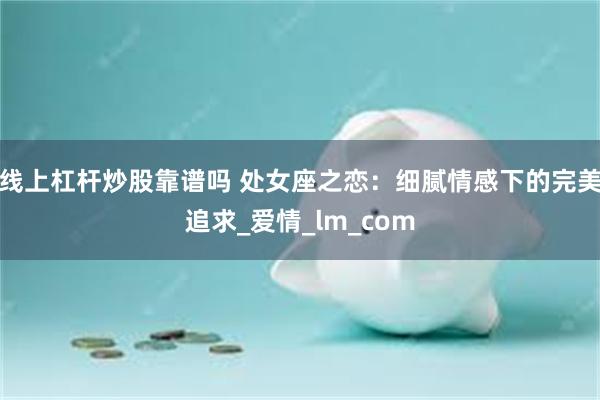 线上杠杆炒股靠谱吗 处女座之恋：细腻情感下的完美追求_爱情_lm_com