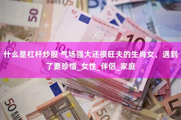 什么是杠杆炒股 气场强大还很旺夫的生肖女，遇到了要珍惜_女性_伴侣_家庭