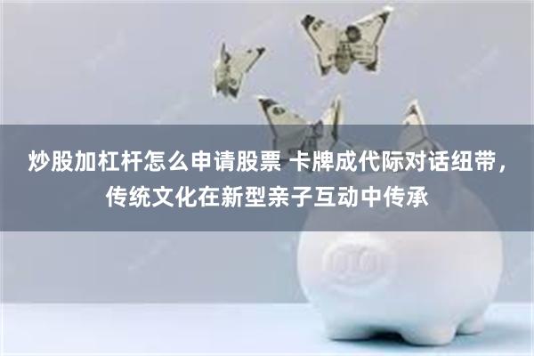 炒股加杠杆怎么申请股票 卡牌成代际对话纽带，传统文化在新型亲子互动中传承