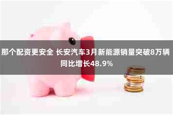 那个配资更安全 长安汽车3月新能源销量突破8万辆 同比增长48.9%