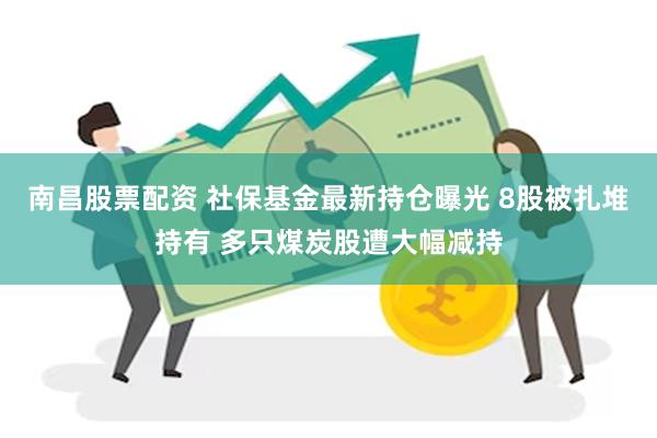南昌股票配资 社保基金最新持仓曝光 8股被扎堆持有 多只煤炭股遭大幅减持