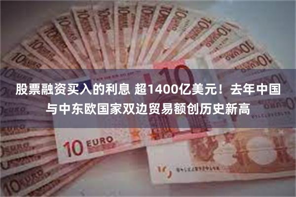 股票融资买入的利息 超1400亿美元！去年中国与中东欧国家双边贸易额创历史新高