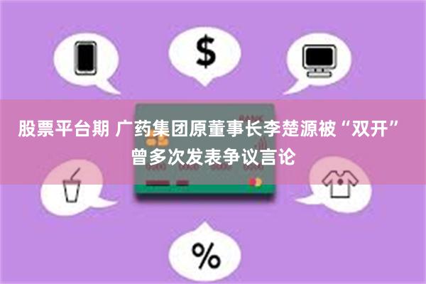 股票平台期 广药集团原董事长李楚源被“双开” 曾多次发表争议言论