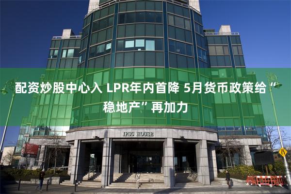 配资炒股中心入 LPR年内首降 5月货币政策给“稳地产”再加力