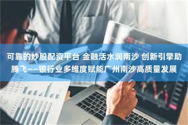 可靠的炒股配资平台 金融活水润南沙 创新引擎助腾飞——银行业多维度赋能广州南沙高质量发展