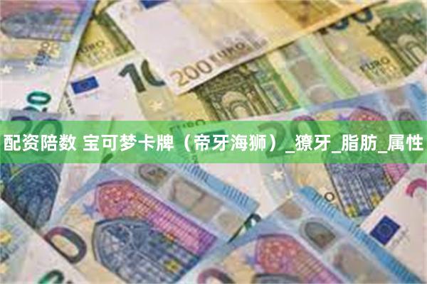 配资陪数 宝可梦卡牌（帝牙海狮）_獠牙_脂肪_属性