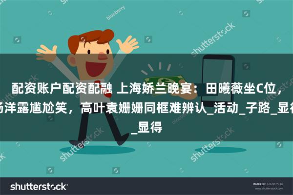 配资账户配资配融 上海娇兰晚宴：田曦薇坐C位，杨洋露尴尬笑，高叶袁姗姗同框难辨认_活动_子路_显得