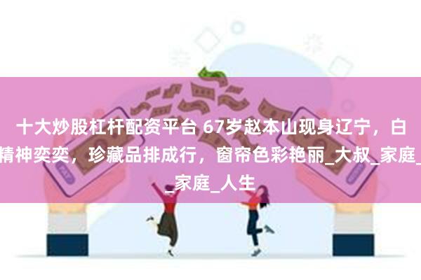 十大炒股杠杆配资平台 67岁赵本山现身辽宁，白衬衫精神奕奕，珍藏品排成行，窗帘色彩艳丽_大叔_家庭_人生