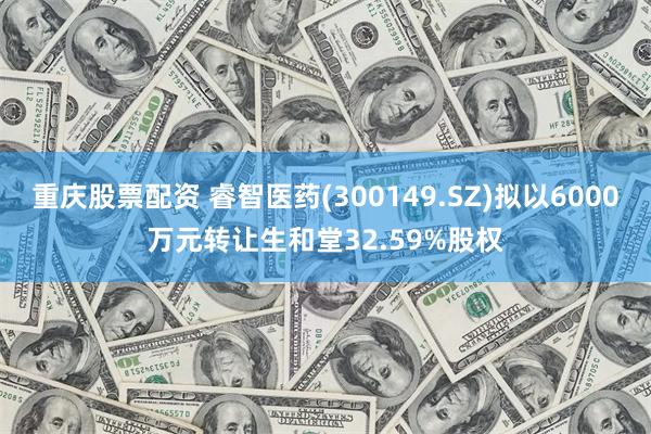 重庆股票配资 睿智医药(300149.SZ)拟以6000万元转让生和堂32.59%股权