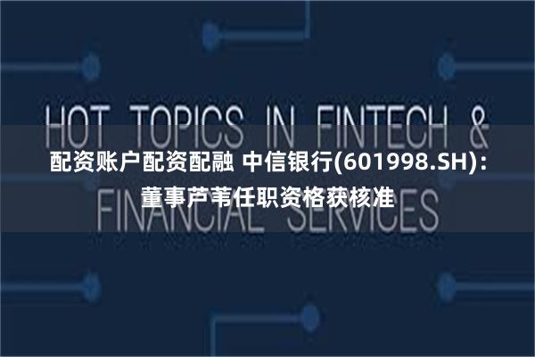 配资账户配资配融 中信银行(601998.SH)：董事芦苇任职资格获核准