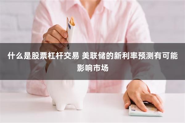 什么是股票杠杆交易 美联储的新利率预测有可能影响市场