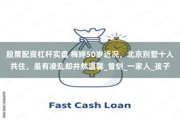 股票配资杠杆实盘 梅婷50岁近况，北京别墅十人共住，虽有凌乱却井然温馨_曾剑_一家人_孩子