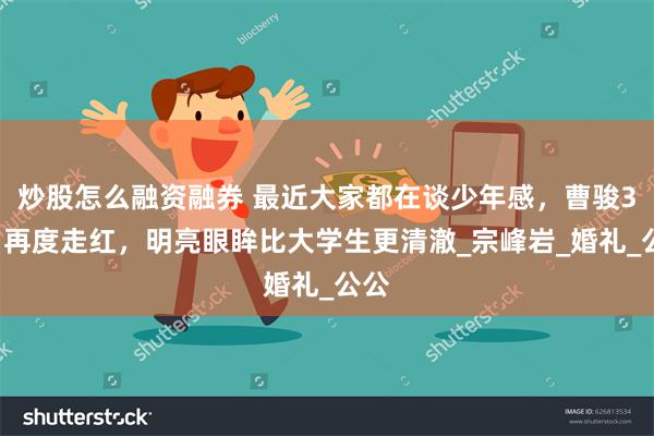 炒股怎么融资融券 最近大家都在谈少年感，曹骏37岁再度走红，明亮眼眸比大学生更清澈_宗峰岩_婚礼_公公