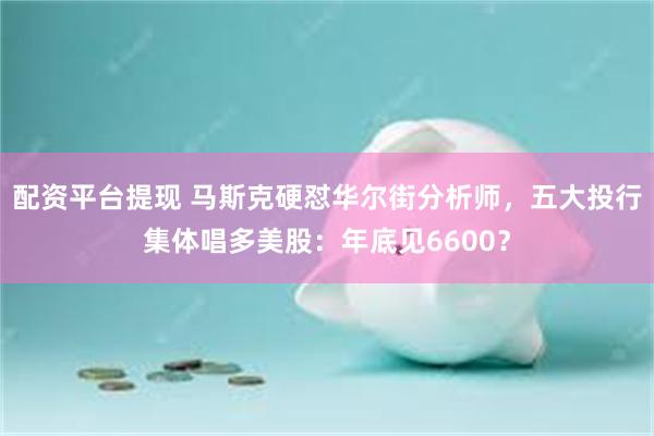 配资平台提现 马斯克硬怼华尔街分析师，五大投行集体唱多美股：年底见6600？