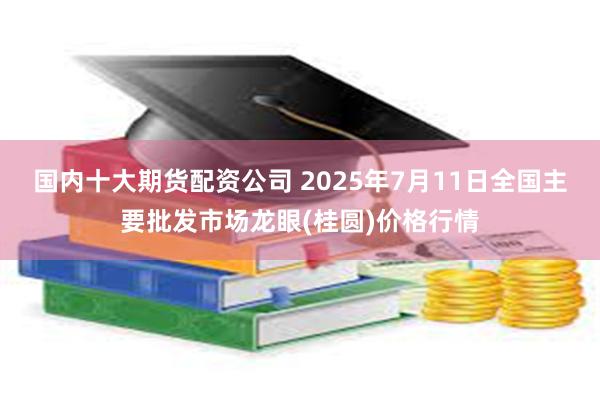 国内十大期货配资公司 2025年7月11日全国主要批发市场龙眼(桂圆)价格行情
