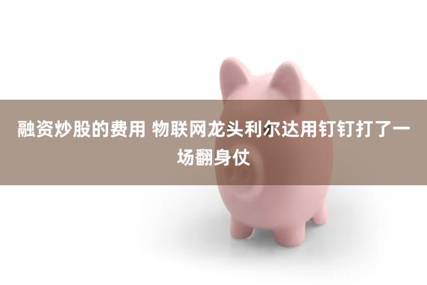 融资炒股的费用 物联网龙头利尔达用钉钉打了一场翻身仗