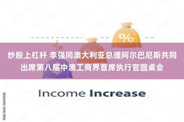 炒股上杠杆 李强同澳大利亚总理阿尔巴尼斯共同出席第八届中澳工商界首席执行官圆桌会