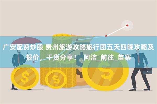 广安配资炒股 贵州旅游攻略旅行团五天四晚攻略及报价，干货分享！_阿洁_前往_苗寨