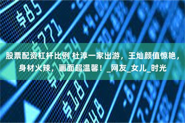 股票配资杠杆比例 杜淳一家出游，王灿颜值惊艳，身材火辣，画面超温馨！_网友_女儿_时光