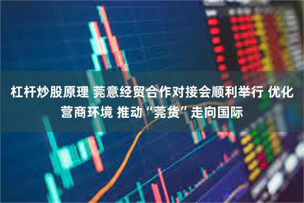 杠杆炒股原理 莞意经贸合作对接会顺利举行 优化营商环境 推动“莞货”走向国际