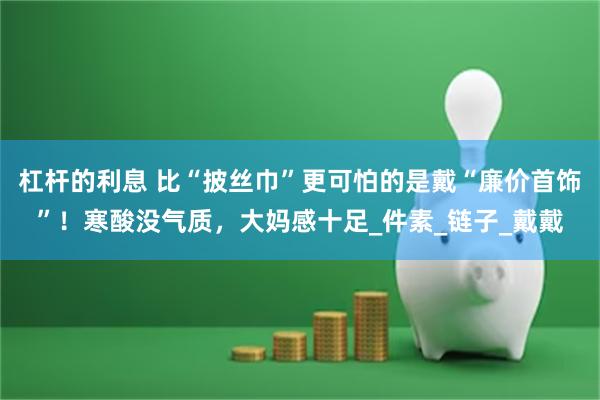 杠杆的利息 比“披丝巾”更可怕的是戴“廉价首饰”！寒酸没气质，大妈感十足_件素_链子_戴戴