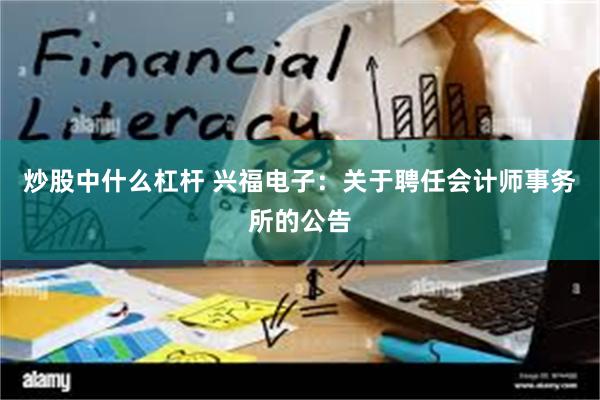 炒股中什么杠杆 兴福电子：关于聘任会计师事务所的公告