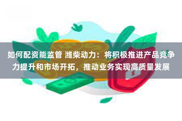 如何配资能监管 潍柴动力：将积极推进产品竞争力提升和市场开拓，推动业务实现高质量发展