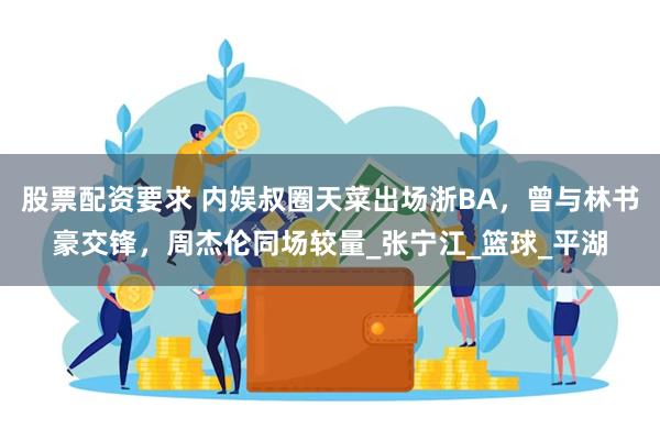 股票配资要求 内娱叔圈天菜出场浙BA，曾与林书豪交锋，周杰伦同场较量_张宁江_篮球_平湖