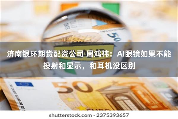 济南银环期货配资公司 周鸿祎：AI眼镜如果不能投射和显示，和耳机没区别