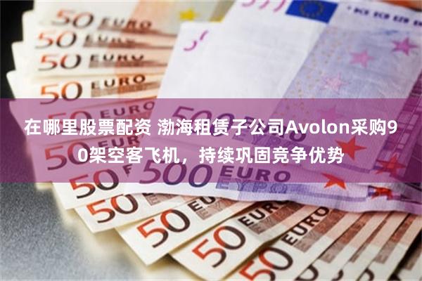 在哪里股票配资 渤海租赁子公司Avolon采购90架空客飞机，持续巩固竞争优势