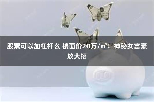 股票可以加杠杆么 楼面价20万/㎡！神秘女富豪放大招