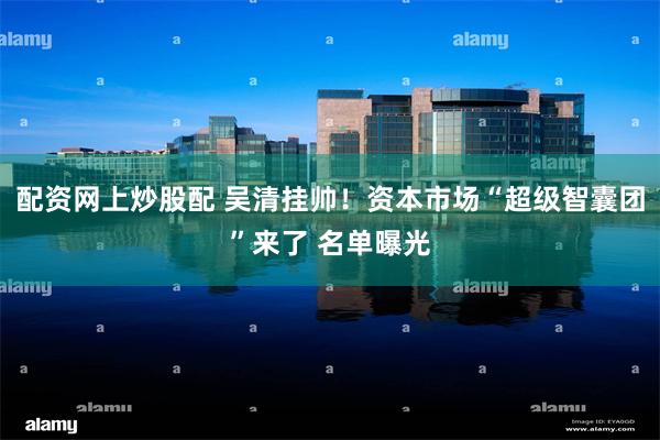 配资网上炒股配 吴清挂帅！资本市场“超级智囊团”来了 名单曝光