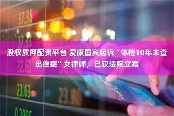 股权质押配资平台 爱康国宾起诉“体检10年未查出癌症”女律师，已获法院立案