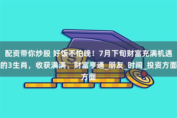 配资带你炒股 好饭不怕晚！7月下旬财富充满机遇的3生肖，收获满满、财富亨通_朋友_时间_投资方面