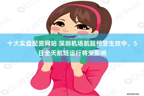 十大实盘配资网站 深圳机场航延预警生效中，5日全天航班运行将受影响
