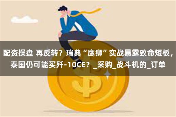 配资操盘 再反转？瑞典“鹰狮”实战暴露致命短板，泰国仍可能买歼-10CE？_采购_战斗机的_订单