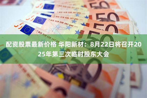 配资股票最新价格 华阳新材：8月22日将召开2025年第三次临时股东大会