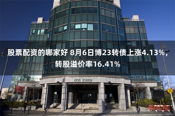 股票配资的哪家好 8月6日博23转债上涨4.13%，转股溢价率16.41%
