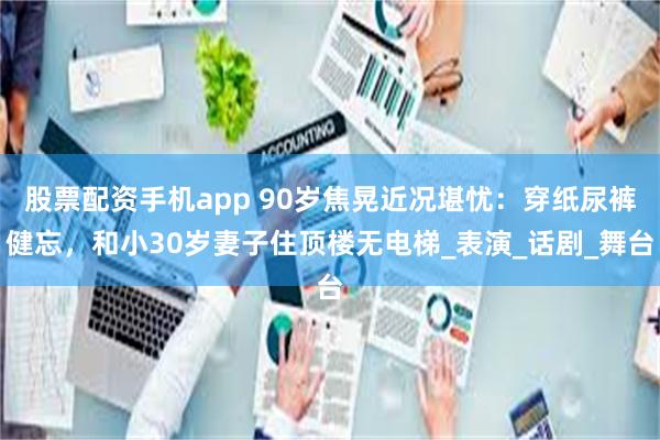 股票配资手机app 90岁焦晃近况堪忧：穿纸尿裤健忘，和小30岁妻子住顶楼无电梯_表演_话剧_舞台