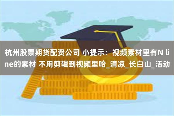 杭州股票期货配资公司 小提示：视频素材里有N line的素材 不用剪辑到视频里哈_清凉_长白山_活动