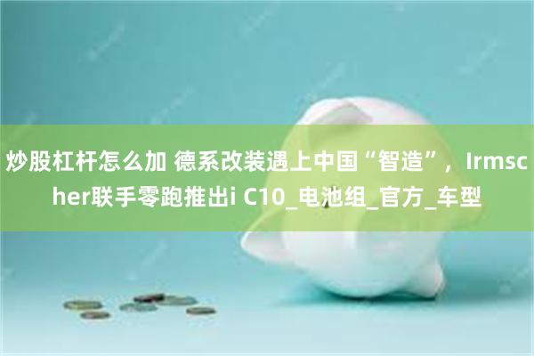 炒股杠杆怎么加 德系改装遇上中国“智造”，Irmscher联手零跑推出i C10_电池组_官方_车型