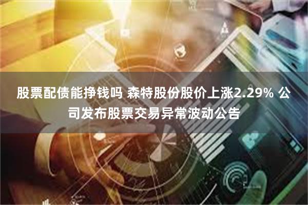 股票配债能挣钱吗 森特股份股价上涨2.29% 公司发布股票交易异常波动公告