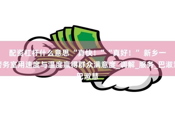 配资杠杆什么意思 “真快！”“真好！” 新乡一警务室用速度与温度赢得群众满意度_调解_服务_巴淑慧