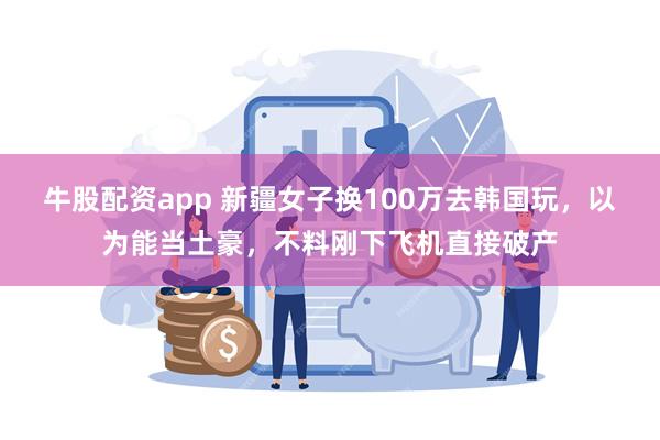 牛股配资app 新疆女子换100万去韩国玩，以为能当土豪，不料刚下飞机直接破产