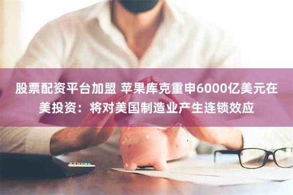 股票配资平台加盟 苹果库克重申6000亿美元在美投资：将对美国制造业产生连锁效应