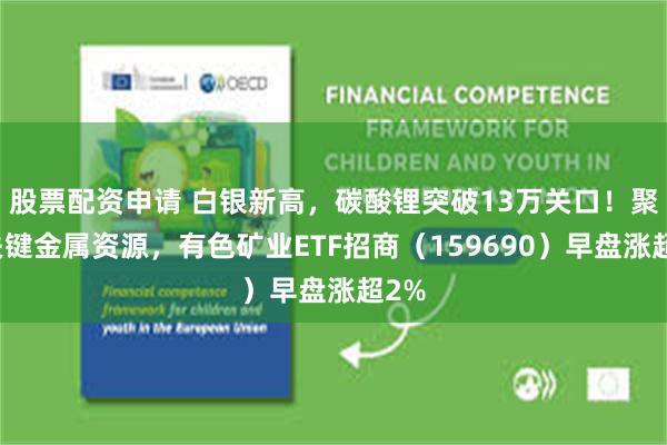 股票配资申请 白银新高，碳酸锂突破13万关口！聚焦关键金属资源，有色矿业ETF招商（159690）早盘涨超2%